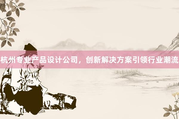 杭州专业产品设计公司，创新解决方案引领行业潮流