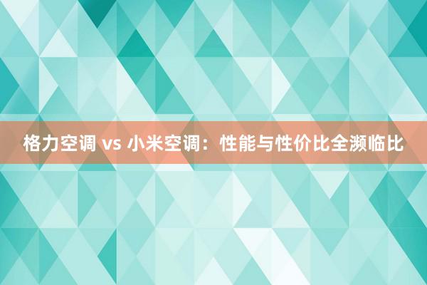 格力空调 vs 小米空调：性能与性价比全濒临比